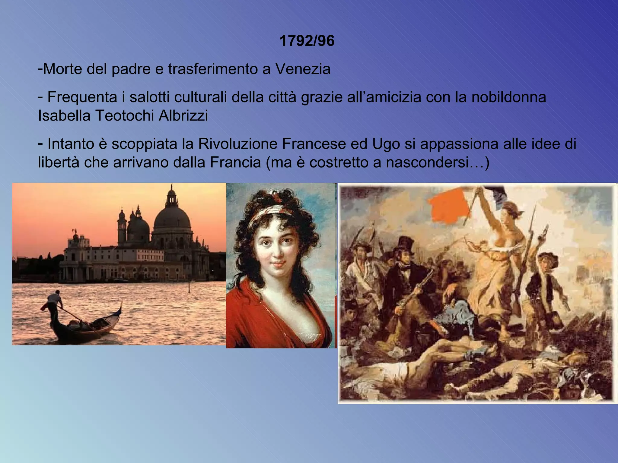 1792/96  Morte del padre e trasferimento a Venezia Frequenta i salotti culturali della città grazie all’amicizia con la nobildonna Isabella Teotochi Albrizzi Intanto è scoppiata la Rivoluzione Francese ed Ugo si appassiona alle idee di libertà che arrivano dalla Francia (ma è costretto a nascondersi…) 