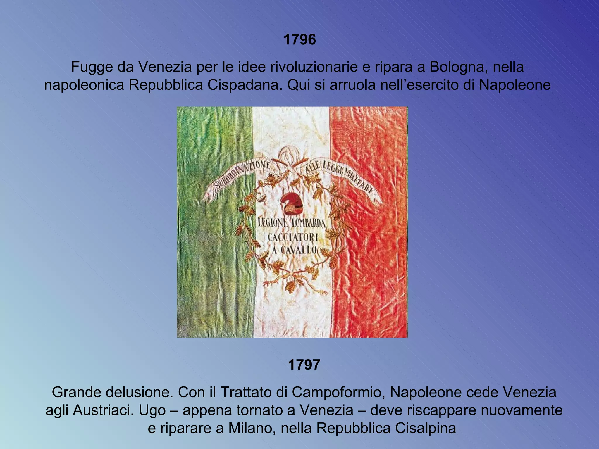 1796 Fugge da Venezia per le idee rivoluzionarie e ripara a Bologna, nella  napoleonica Repubblica Cispadana. Qui si arruola nell’esercito di Napoleone  1797 Grande delusione. Con il Trattato di Campoformio, Napoleone cede Venezia agli Austriaci. Ugo – appena tornato a Venezia – deve riscappare nuovamente e riparare a Milano, nella Repubblica Cisalpina  