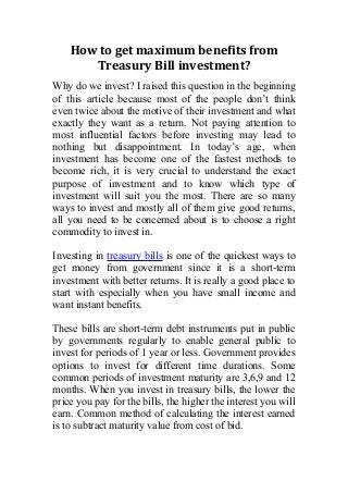 How to get maximum benefits from
Treasury Bill investment?
Why do we invest? I raised this question in the beginning
of this article because most of the people don’t think
even twice about the motive of their investment and what
exactly they want as a return. Not paying attention to
most influential factors before investing may lead to
nothing but disappointment. In today’s age, when
investment has become one of the fastest methods to
become rich, it is very crucial to understand the exact
purpose of investment and to know which type of
investment will suit you the most. There are so many
ways to invest and mostly all of them give good returns,
all you need to be concerned about is to choose a right
commodity to invest in.
Investing in treasury bills is one of the quickest ways to
get money from government since it is a short-term
investment with better returns. It is really a good place to
start with especially when you have small income and
want instant benefits.
These bills are short-term debt instruments put in public
by governments regularly to enable general public to
invest for periods of 1 year or less. Government provides
options to invest for different time durations. Some
common periods of investment maturity are 3,6,9 and 12
months. When you invest in treasury bills, the lower the
price you pay for the bills, the higher the interest you will
earn. Common method of calculating the interest earned
is to subtract maturity value from cost of bid.
 