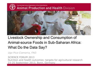 Livestock Ownership and Consumption of
Animal-source Foods in Sub-Saharan Africa:
What Do the Data Say?
Ugo Pica-Ciamarra, FAO
SCIENCE FORUM 2013
Nutrition and health outcomes: targets for agricultural research
23-25 September 2013, Bonn, Germany
 