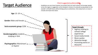 Target Audience
Age: 13- 19
Gender: Male and Female
Socio-economic group: C2DE
Geodemographics: students
studying in York
Psychographics: Mainstream
or Aspirer
Target through:
• taglines relating to
school/ college
experiences
• Social media trends
• Music quotes
• Attractive design
• Promoting events or
discounts
Client suggested audience
 