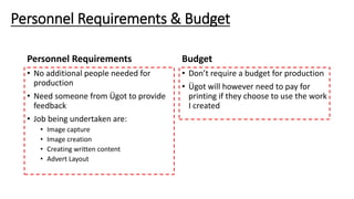Personnel Requirements
• No additional people needed for
production
• Need someone from Ügot to provide
feedback
• Job being undertaken are:
• Image capture
• Image creation
• Creating written content
• Advert Layout
Budget
• Don’t require a budget for production
• Ügot will however need to pay for
printing if they choose to use the work
I created
Personnel Requirements & Budget
 