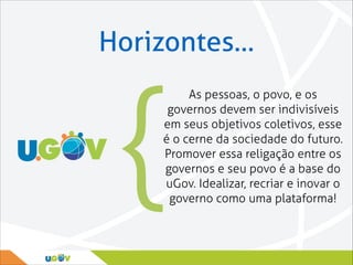 Horizontes…

{

As pessoas, o povo, e os
governos devem ser indivisíveis
em seus objetivos coletivos, esse
é o cerne da sociedade do futuro.
Promover essa religação entre os
governos e seu povo é a base do
uGov. Idealizar, recriar e inovar o
governo como uma plataforma!

 