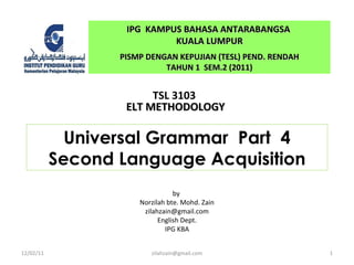Universal Grammar  Part  4 Second Language Acquisition by  Norzilah bte. Mohd. Zain [email_address] English Dept. IPG KBA IPG  KAMPUS BAHASA ANTARABANGSA  KUALA LUMPUR PISMP DENGAN KEPUJIAN (TESL) PEND. RENDAH TAHUN 1  SEM.2 (2011) TSL 3103  ELT METHODOLOGY 12/02/11 [email_address] 