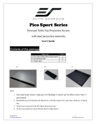 Pico Sport Series
Personal Table Top Projection Screen
with dual projection materials
User’s Guide

Contents of this package
Parts List
a. Pico Sport dual-sided screen panel
b. Screen base feet
c. Travel case

a.

b.

QTY
1
2
1

c.

Notes:
1. Dual sided design features a high gain (4.0) StarBright 4 material and VersaWhite (matte white 1.1
gain) material.
2. Detachable base feet minimize the dimensions of the Pico Sport to fit easily into a briefcase or laptop
bag.
3. Vinyl travel case protects the Pico Sport when not in use.
4. Avoid screen material contact with any hard or sharp objects.

Rev082912-JA
www.elitescreens.com

1
info@elitescreens.com

 