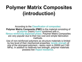 Polymer Matrix Composites
      (introduction)

          According to the Classification of composites:
Polymer Matrix Composite (PMC) is the material consisting of
            a polymer (resin) matrix combined with a
fibrous reinforcing dispersed phase. Polymer Matrix Composites
   are very popular due to their low cost and simple fabrication
                             methods.
 Use of non-reinforced polymers as structure materials is limited
  by low level of their mechanical properties: tensile strength of
  one of the strongest polymers - epoxy resin is 20000 psi (140
  MPa). In addition to relatively low strength, polymer materials
                  possess low impact resistance.
 