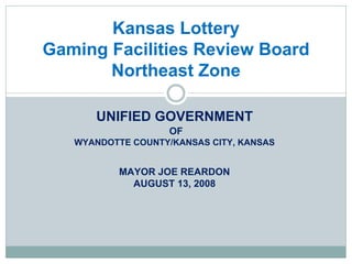 Kansas Lottery
Gaming Facilities Review Board
       Northeast Zone

      UNIFIED GOVERNMENT
                    OF
   WYANDOTTE COUNTY/KANSAS CITY, KANSAS


           MAYOR JOE REARDON
             AUGUST 13, 2008
 