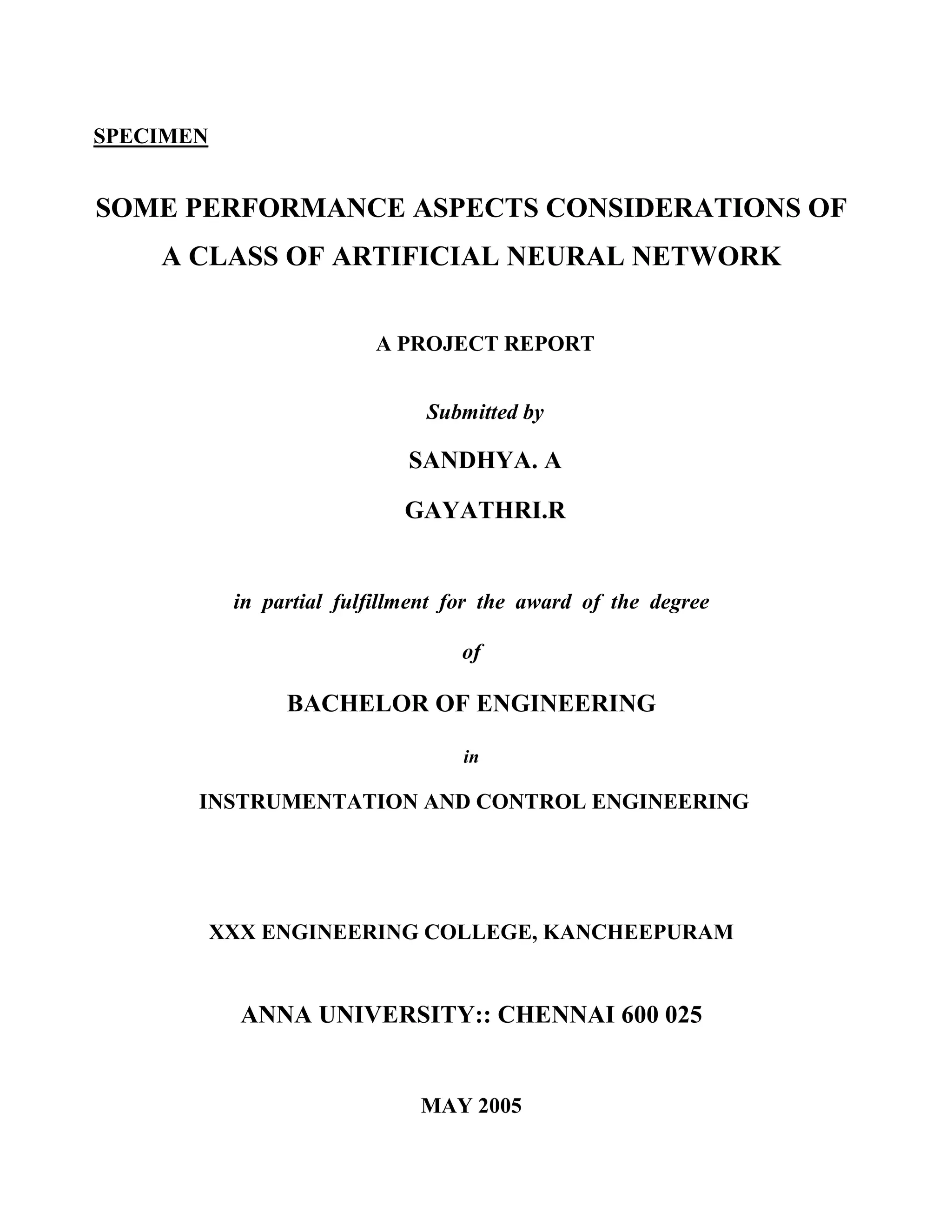 SPECIMEN


SOME PERFORMANCE ASPECTS CONSIDERATIONS OF
    A CLASS OF ARTIFICIAL NEURAL NETWORK


                          A PROJECT REPORT


                                Submitted by

                              SANDHYA. A

                             GAYATHRI.R


            in partial fulfillment for the award of the degree

                                    of

                 BACHELOR OF ENGINEERING

                                    in

       INSTRUMENTATION AND CONTROL ENGINEERING




           XXX ENGINEERING COLLEGE, KANCHEEPURAM


             ANNA UNIVERSITY:: CHENNAI 600 025


                               MAY 2005
 
