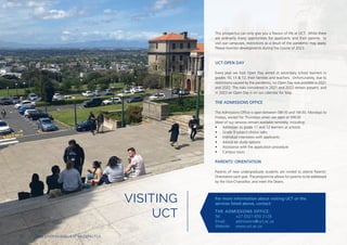 VISITING
UCT
This prospectus can only give you a flavour of life at UCT. While there
are ordinarily many opprtunities for applicants and their parents to
visit our campuses, restrictions as a result of the pandemic may apply.
Please monitor developments during the course of 2023.
UCT OPEN DAY
Every year we host Open Day aimed at secondary school learners in
grades 10, 11 & 12, their families and teachers. Unfortunately, due to
restrictions caused by the pandemic, no Open Day was possible in 2021
and 2022. The risks considered in 2021 and 2022 remain present, and
in 2023 an Open Day is on our calendar for May.
THE ADMISSIONS OFFICE
The Admissions Office is open between 08h30 and 16h30, Mondays to
Fridays, except for Thursdays when we open at 09h30.
Most of our services remain available remotely, including:
• Addresses to grade 11 and 12 learners at schools
• Grade 9 subject-choice talks
• Individual interviews with applicants
• Advice on study options
• Assistance with the application procedure
• Campus tours
PARENTS’ ORIENTATION
Parents of new undergraduate students are invited to attend Parents’
Orientation each year. The programme allows for parents to be addressed
by the Vice-Chancellor, and meet the Deans.
For more information about visiting UCT or the
services listed above, contact:
THE ADMISSIONS OFFICE:
Tel: +27 (0)21 650 2128
Email: admissions@uct.ac.za
Website: www.uct.ac.za
10 | 2024 UNDERGRADUATE PROSPECTUS
 