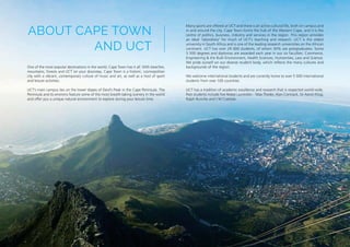 One of the most popular destinations in the world, Cape Town has it all. With beaches,
mountains, forests and UCT on your doorstep, Cape Town is a historic, cosmopolitan
city with a vibrant, contemporary culture of music and art, as well as a host of sport
and leisure activities.
UCT’s main campus lies on the lower slopes of Devil’s Peak in the Cape Peninsula. The
Peninsula and its environs feature some of the most breath-taking scenery in the world
and offer you a unique natural environment to explore during your leisure time.
Many sports are offered at UCT and there is an active cultural life, both on campus and
in and around the city. Cape Town forms the hub of the Western Cape, and it is the
centre of politics, business, industry and services in the region. This region provides
an ideal ‘laboratory’ for much of UCT’s teaching and research. UCT is the oldest
university in South Africa and is one of the leading research universities on the African
continent. UCT has over 29 000 students, of whom 30% are postgraduates. Some
5 500 degrees and diplomas are awarded each year in our six faculties: Commerce,
Engineering & the Built Environment, Health Sciences, Humanities, Law and Science.
We pride ourself on our diverse student body, which reflects the many cultures and
backgrounds of the region.
We welcome international students and are currently home to over 5 000 international
students from over 100 countries.
UCT has a tradition of academic excellence and research that is respected world-wide.
Past students include five Nobel Laureates – Max Theiler, Alan Cormack, Sir Aaron Klug,
Ralph Bunche and J M Coetzee.
ABOUT CAPE TOWN
AND UCT
 