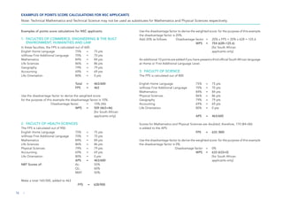 EXAMPLES OF POINTS SCORE CALCULATIONS FOR NSC APPLICANTS
Note: Technical Mathematics and Technical Science may not be used as substitutes for Mathematics and Physical Sciences respectively.
Examples of points score calculations for NSC applicants
1. FACULTIES OF COMMERCE, ENGINEERING & THE BUILT
ENVIRONMENT, HUMANITIES AND LAW
In these faculties, the FPS is calculated out of 600.
English Home Language 75% = 75 pts
isiXhosa First Additional Language 70% = 70 pts
Mathematics 84% = 84 pts
Life Sciences 86% = 86 pts
Geography 79% = 79 pts
Accounting 69% = 69 pts
Life Orientation 80% = 0 pts
Total = 463/600
FPS = 463
Use the disadvantage factor to derive the weighted score:
for the purpose of this example the disadvantage factor is 10%.
Disadvantage factor = 10% (46)		
WPS = 509 (463+46)
			 [for South African
			 applicants only]
2. FACULTY OF HEALTH SCIENCES
The FPS is calculated out of 900.
English Home Language 75% = 75 pts
isiXhosa First Additional Language 70% = 70 pts
Mathematics 84% = 84 pts
Life Sciences 86% = 86 pts
Physical Sciences 79% = 79 pts
Accounting 69% = 69 pts
Life Orientation 80% = 0 pts
APS = 463/600
NBT Scores of: AL:		 55%
QL:		 60%
MAT:		 50%
Make a total 165/300, added to 463
FPS = 628/900
Use the disadvantage factor to derive the weighted score: for the purpose of this example
the disadvantage factor is 20%.
Add 20% as follows: Disadvantage factor = 20% x FPS = 20% x 628 = 125.6
WPS = 754 (628+125.6)
			 [for South African 		
			 applicants only]
An additional 10 points are added if you have passed a third official South African language
at Home or First Additional Language Level.
3. FACULTY OF SCIENCE
The FPS is calculated out of 800.
English Home Language 75% = 75 pts
isiXhosa First Additional Language 70% = 70 pts
Mathematics 84% = 84 pts
Physical Sciences 86% = 86 pts
Geography 79% = 79 pts
Accounting 69% = 69 pts
Life Orientation 80% = 0 pts
APS = 463/600
Scores for Mathematics and Physical Sciences are doubled; therefore, 170 (84+86)
is added to the APS: 		
FPS = 633 /800
Use the disadvantage factor to derive the weighted score: for the purpose of this example
the disadvantage factor is 0%.
Disadvantage factor = 0%				
WPS = 633 (633+0)
			 [for South African
			 applicants only]
16 |
 