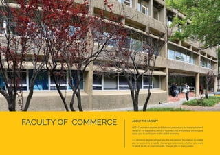 FACULTY OF COMMERCE ABOUT THE FACULTY
UCT’s Commerce degrees and diplomas prepare you for the employment
needs of the expanding world of business and professional services and
equip you to participate in the global economy.
A Commerce degree will give you the educational foundation to enable
you to succeed in a rapidly changing environment, whether you want
to work locally or internationally, change jobs or even careers.
 