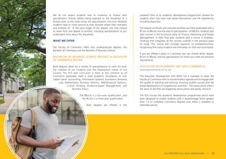 We do not expect students new to university to finalise their
specialisation choices before being exposed to the disciplines at a
tertiary level, so the more similar the specialisation, the more flexibility
students have to move around as they discover where their strengths
and interests lie. In the early stages of the degree, you may choose
to move from one degree to another, changing specialisations as you
understand more about the disciplines.
WHAT WE OFFER
The Faculty of Commerce offers two undergraduate degrees, the
Bachelor of Commerce and the Bachelor of Business Science.
BACHELOR OF BUSINESS SCIENCE (BBUSSC) & BACHELOR
OF COMMERCE (BCOM)
Both degrees allow for a variety of specialisations to cater for both
the interests of our students and the employment needs of our
country. The first year curriculum is more or less common as all
Commerce graduates need a solid academic foundation in core
subject areas: Accounting, Information Systems, Economics, Business
Law, Mathematics, Business Statistics, Mathematical Statistics,
Critical thinking (Evidence-based Management) and
Business Ethics.
The BBusSc is a four-year qualification, and
the BCom is a three-year qualification.
Both degrees are offered in the
standard form or as academic development programmes tailored for
students who may have had varied educational and life experiences
including disparities.
The degree certificate will stipulate whether you have graduated with a
BCom or BBusSc and the area of specialisation. All BBusSc students also
take courses in the functional areas of Finance, Marketing and People
Management. In their final year, students take a course in Strategic.
Thinking that integrates all the courses covered in the previous years
of study. This course also includes exposure to entrepreneurship,
recognising that many students will ultimately run their own businesses.
If you are offered a place in Commerce you can choose either degree,
BCom or BBusSc and any specialisation for which you meet the entrance
requirements.
EDUCATION DEVELOPMENT UNIT (EDU COMMERCE)
www.educommerce.uct.ac.za/
The Education Development Unit (EDU) has a mandate to assist the
Faculty of Commerce with its transformation agenda and to engage with
the quality of teaching and learning, ensuring student success and the
broad development of competencies and skills. The values which inform
the work of the EDU are shaped by social justice and equity concerns.
The EDU houses the academic development programmes which have
been designed to enable students with a disadvantage factor greater
than 1.0 to complete Commerce degrees over either a standard or
extended period.
UG PROSPECTUS 2024 ADMISSION | 23
 