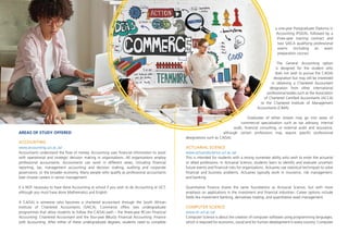 AREAS OF STUDY OFFERED
ACCOUNTING
www.accounting.uct.ac.za/
Accountants understand the flow of money. Accounting uses financial information to assist
with operational and strategic decision making in organisations. All organisations employ
professional accountants. Accountants can work in different areas, including financial
reporting, tax, management accounting and decision making, auditing and corporate
governance, or the broader economy. Many people who qualify as professional accountants
later choose careers in senior management.
It is NOT necessary to have done Accounting at school if you wish to do Accounting at UCT,
although you must have done Mathematics and English.
A CA(SA) is someone who becomes a chartered accountant through the South African
Institute of Chartered Accountants (SAICA). Commerce offers two undergraduate
programmes that allow students to follow the CA(SA) path – the three-year BCom Financial
Accounting: Chartered Accountant and the four-year BBusSc Financial Accounting: Finance
with Accounting. After either of these undergraduate degrees, students need to complete
a one-year Postgraduate Diploma in
Accounting (PGDA), followed by a
three-year training contract and
two SAICA qualifying professional
exams (including an exam
preparation course).
The General Accounting option
is designed for the student who
does not wish to pursue the CA(SA)
designation but may still be interested
in obtaining a Chartered Accountant
designation from other international
professional bodies such as the Association
of Chartered Certified Accountants (ACCA)
or the Chartered Institute of Management
Accountants (CIMA).
Graduates of either stream may go into areas of
commercial specialisation such as tax advisory, internal
audit, financial consulting, or external audit and assurance,
although certain professions may require specific professional
designations such as CA(SA).
ACTUARIAL SCIENCE
www.actuarialscience.uct.ac.za/
This is intended for students with a strong numerate ability who wish to enter the actuarial
or allied professions. In Actuarial Science, students learn to identify and evaluate uncertain
future events and financial risks for organisations. Actuaries use statistical techniques to solve
financial and business problems. Actuaries typically work in insurance, risk management,
and banking.
Quantitative Finance shares the same foundations as Actuarial Science, but with more
emphasis on applications in the investment and financial industries. Career options include
fields like investment banking, derivatives trading, and quantitative asset management.
COMPUTER SCIENCE
www.sit.uct.ac.za/
Computer Science is about the creation of computer software using programming languages,
which is required for economic, social and for human development in every country. Computer
 