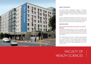ABOUT THE FACULTY
The Faculty offers undergraduate degrees in Medicine,
Occupational Therapy, Physiotherapy, Audiology, and Speech-
Language Pathology. A Higher Certificate in Disability Studies and
an Advanced Diploma in Cosmetic Formulation Science are also
offered.
All these undergraduate programmes have fixed curricula. The
degree programmes include extensive training at hospitals and
clinics in and around Cape Town and in other relevant community
settings, which may include schools and informal settlements.
WHAT WE OFFER
BACHELOR OF MEDICINE & BACHELOR OF SURGERY
(MBCHB)
The MBChB programme takes six years to complete. After
graduating with an MBChB degree and completing two years’
internship and a year’s community service, you will be allowed
by the Health Professions Council of South Africa to practise as a
medical doctor.
As a medical doctor you may work in a public or private hospital
or in a community clinic, join a doctor’s practice, open your
own practice, or work in a variety of other settings. The MBChB
programme is offered by a range of Departments in the Faculty
of Health Sciences. Visit the various departments’ sites at www.
health.uct.ac.za/
FACULTY OF
HEALTH SCIENCES
 
