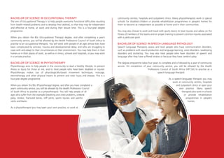 BACHELOR OF SCIENCE IN OCCUPATIONAL THERAPY
The aim of Occupational Therapy is to help people overcome functional difficulties resulting
from health-related problems and to develop their abilities, so that they may be independent
and effective at home, at work and during their leisure time. This is a four-year degree
programme.
When you obtain the BSc (Occupational Therapy) degree, and after completing a year’s
community service, you will be allowed by the Health Professions Council of South Africa to
practise as an occupational therapist. You will work with people of all ages whose lives have
been complicated by sickness, trauma and developmental delay, and who are struggling to
cope with and adapt to their circumstances or their environment. You may help them in their
homes or in their places of work, as well as in clinics, schools and hospitals, or you may work
in a private practice.
BACHELOR OF SCIENCE IN PHYSIOTHERAPY
Physiotherapy aims to help people in the community to lead a healthy lifestyle, to prevent
illness or injury for those at risk, and to treat people who have been disabled or injured.
Physiotherapy makes use of physiologically-based movement techniques, massage,
electrotherapy and other physical means to prevent and treat injury and disease. This is a
four-year degree programme.
When you obtain the BSc (Physiotherapy) degree, and after you have completed a
year’s community service, you will be allowed by the Health Professions Council
of South Africa to practise as a physiotherapist. You will help people of all
ages who suffer from (for example) breathing and chest problems, cerebral
palsy, strokes, fractured bones, stiff joints, sports injuries and painful
necks and backs.
As a physiotherapist you may open your own practice, or work at
community centres, hospitals and outpatient clinics. Many physiotherapists work in special
schools for disabled children or provide rehabilitation programmes in people’s homes for
them to become as independent as possible at home and in their communities.
You may also choose to work and travel with sports teams to treat injuries and advise on the
fitness of members of the teams and on proper training to prevent common injuries associated
with a particular sport.
BACHELOR OF SCIENCE IN SPEECH-LANGUAGE PATHOLOGY
Speech Language Therapists assess and treat people who have communication disorders,
such as problems with sound production and language learning, voice disorders, swallowing
disorders and stuttering. You may also treat people who have disorders of speech and
language after they have suffered strokes or because they have cerebral palsy.
The degree programme takes four years to complete and is followed by a year of community
service. On completion of your community service, you will be allowed by the Health
Professions Council of South Africa (HPCSA) to practise as a
speech-language therapist.
As a speech-language therapist you may
work at community centres, hospitals
and outpatient clinics or open your
own practice. Many speech
therapists also work in schools
or provide rehabilitation
programmes in people’s
homes.
 