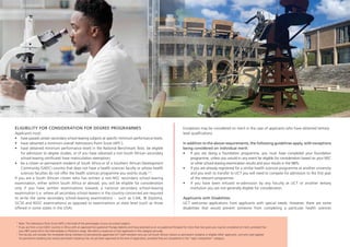 ELIGIBILITY FOR CONSIDERATION FOR DEGREE PROGRAMMES
Applicants must:
• have passed certain secondary school-leaving subjects at specific minimum performance levels,
• have obtained a minimum overall Admissions Point Score (APS1
);
• have obtained minimum performance levels in the National Benchmark Tests: be eligible
for admission to degree studies, or (if you have obtained a non-South African secondary
school-leaving certificate) have matriculation exemption;
• be a citizen or permanent resident of South Africa or of a Southern African Development
Community (SADC) country that does not have a health sciences faculty or whose health
sciences faculties do not offer the health sciences programme you wishto study 2 3
.
If you are a South African citizen who has written a non-NSC secondary school-leaving
examination, either within South Africa or abroad, you will be eligible for consideration
only if you have written examinations towards a national secondary school-leaving
examination (i.e. where all secondary school-leavers in the country concerned are required
to write the same secondary school-leaving examinations - such as CAIE, IB Diploma,
GCSE and NSSC examinations) as opposed to examinations at state level (such as those
offered in some states in the USA).
Exceptions may be considered on merit in the case of applicants who have obtained tertiary-
level qualifications.
In addition to the above requirements, the following guidelines apply, with exceptions
being considered on individual merit:
• If you are doing a foundation programme, you must have completed your foundation
programme, unless you would in any event be eligible for consideration based on your NSC
or other school-leaving examination results and your results in the NBTs.
• If you are already registered for a similar health sciences programme at another university
and you wish to transfer to UCT you will need to compete for admission to the first year
of the relevant programme.
• If you have been refused re-admission by any Faculty at UCT or another tertiary
institution you are not generally eligible for consideration.
Applicants with Disabilities
UCT welcomes applications from applicants with special needs. However, there are some
disabilities that would prevent someone from completing a particular health sciences
1
Note: The Admissions Point Score (APS) is the total of the percentages of your six school subjects.
2
If you are from a non-SADC country in Africa with an approved Occupational Therapy diploma and have practised as an occupational therapist for more than two years you may be considered on merit, provided that
your NBT scores fall in the Intermediate or Proficient range. We admit a maximum of two applicants in this category annually.
3
The Faculty will consider the immediate family members of permanently appointed UCT staff members who are not South African citizens or permanent residents or eligible SADC applicants, and who have applied
for permanent residency but whose permanent residency has not yet been approved at the time of application, provided they are competitive in the “open competition” category.
 