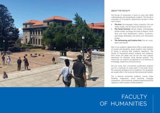 FACULTY
OF HUMANITIES
ABOUT THE FACULTY
The Faculty of Humanities is home to more than 6000
undergraduate and postgraduate students. The Faculty is
comprised of 18 academic departments located in three
main clusters:
• The Arts: the languages, history, linguistics, film and
media studies, and art history and discourse of art
• The Social Sciences: African studies, anthropology,
gender studies, sociology, the study of religions, social
work and social development, politics, economics,
psychology, philosophy, and library and information
studies
• The Performing and Creative Arts: fine art, music,
dance and theatre.
Each of our academic departments offers a wide selection
of courses and disciplines, giving students more freedom
of choice in tailoring their academic experience. The
Faculty of Humanities attracts students and academics
from across the globe and we are the most popular
destination for Semester Study Abroad students. This
means that our students are exposed to a rich diversity of
knowledge, experience and best practice.
Did you know that a Humanities qualification prepares
you for a multitude of career paths in the public sector,
the corporate workplace and in academia? Our graduates
are sought-after in the local and international job markets.
This is because Humanities academic courses foster
flexibility, imagination, social sensitivity, language
competence, critical thinking, analytical reasoning and the
capacity to solve complex societal problems.
 
