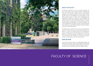 FACULTY OF SCIENCE
ABOUT THE FACULTY
The Faculty of Science at UCT is, by various measures, the
best in the country: it has the largest number of scientists who
have been rated through a rigorous process of international
evaluation, and within this group it has the largest number
of those who are acknowledged to be world leaders in their
fields, and who hold an “A” rating. Thus, undergraduate and
postgraduate programmes benefit by being developed and
taught side by side with cutting-edge research. The Faculty
of Science offers an exciting suite of majors (details of which
follow), leading to the Bachelor of Science (BSc) degree. The
courses offered within the degree structure are characterised by
their coherence, a good balance between breadth and depth,
and their inter-disciplinary nature.
The degree is structured in such a way as to provide graduates
with the range of skills that the job market demands. In
addition, a variety of opportunities exist for postgraduate
study in all Departments; the BSc degree leads to Honours,
Master’s and Doctoral degrees. All degrees in the Faculty
of Science enjoy a high reputation in the private and public
sectors in South Africa, as well as internationally.
WHAT WE OFFER
The Faculty of Science offers one undergraduate degree, the
Bachelor of Science (BSc). Below are the possible majors available
in the faculty. While every BSc student will take 2 majors, it is
possible to take one approved major from a different faculty.
 