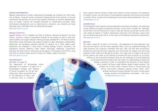 APPLIED MATHEMATICS
Applied mathematicians transfer mathematical knowledge and methods into other fields,
such as Physics, Computer Science, Engineering, Biology and the Social Sciences. In this way
mathematics has become one of the most powerful promoters of scientific developments,
since all modern sciences are founded essentially on mathematical principles. Many
technological developments such as mobile phones, computers, cars, airplanes and large
telescopes were unthinkable without mathematical progress.
Visit www.math.uct.ac.za
APPLIED STATISTICS
Applied Statistics at UCT straddles the fields of Statistics, Operational Research and Data
Science, covering a range of quantitative methods for the analysis of data to solve real-
world problems and support decision making and policy development. The field of statistics
often attracts those interested in the analysis of patterns in data: developing, understanding,
abstracting, and packaging analytical methods for general use in other subject areas.
Statisticians are employed in many fields, including Biology, Finance, Economics, the
Engineering Industry, Medicine, Public Health, Psychology, Marketing, Government,
Education and Sport Science. Statisticians are key players in the analytics environment, using
their skills to transform large amounts of data into credible, usable information.
Visit www.stats.uct.ac.za
ARCHAEOLOGY
(See Note 2 on page 75)
The Department of Archaeology, taking
advantage of its location in a region rich in
archaeological heritage, with evidence
of human occupation for the last half
million years, offers courses that focus
on the prehistory of Africa, with
a particular focus on Southern
Africa. Specific research interests include issues related to human evolution, the emergence
of modern humans, and the history of hunter-gatherer, pastoralist and farming communities
in southern Africa, as well as the archaeology of more recent colonial settlement. Visit www.
archaeology.uct.ac.za
ASTROPHYSICS
The Astrophysics major requires a strong mathematics and physics foundation. The astronomy
courses offered are general introductory first-year courses which includes the ‘Starfinder’
course held in the Iziko Planetarium as well as night-sky viewing. Second-year courses which
cover nearly all aspects of modern observational astronomy. Two third-year courses enter
into the physical processes that lie at the origin of the observed astronomical phenomena.
Visit www.ast.uct.ac.za
BIOLOGY
This major is about life on Earth in all its forms - the adaptations of living organisms, how
they live and interact, and how they originated. With a focus on organismal biology, this
major examines how organisms interrelate with each other and with their environment,
provides the processes by which organisms and communities are shaped, and how living
organisms affect and/or are affected by humans. This major aims to explain and account
for the patterns that make up the diversity of terrestrial life that surrounds us. As human
influence on the environment escalates, there are new challenges as to how biodiversity
can be protected while societies meet their needs. An understanding of organismal
biology is essential in order to comprehend the intricacies of living systems
and to predict the future under different global change scenarios. The
southern tip of Africa holds a treasure house of unusual plant and
animal communities alongside pressing human needs, which
provides exciting and unique examples from which to learn about
ecology, evolution and biodiversity conservation. Visit www.
biologicalsciences.uct.ac.za
2024 UNDERGRADUATE PROSPECTUS | 71
 