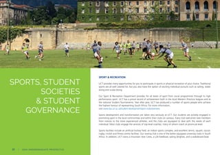 SPORT & RECREATION
UCT provides many opportunities for you to participate in sports or physical recreation of your choice. Traditional
sports are all well catered for, but you also have the option of exciting individual pursuits such as sailing, water
skiing and scuba diving.
Our Sport & Recreation Department provides for all levels of sport from social programmes through to high
performance sport. UCT has a proud record of achievement both in the local Western Province leagues and at
the national Student Tournaments. Year after year, UCT has produced a number of sports people who achieve
the highest honour of representing South Africa. For more information,
visit www.dsa.uct.ac.za/student-development/sport-clubs/overview
Sports development and transformation are taken very seriously at UCT. Our students are actively engaged in
promoting sport in the local communities and within their clubs on campus. Every club welcomes new members
from novices to the more experienced athletes, and the clubs are equipped to deal with the needs of each
individual. Most clubs engage the services of top-level coaches, many of whom coach at provincial level.
Sports facilities include an artificial hockey field, an indoor sports complex, and excellent tennis, squash, soccer,
rugby, cricket and fitness centre facilities. Our rowing club is one of the better equipped university clubs in South
Africa. In addition, UCT owns a mountain near Ceres, a L26 Keelboat, sailing dinghies, and a wakeboard boat.
SPORTS, STUDENT
SOCIETIES
& STUDENT
GOVERNANCE
80 | 2024 UNDERGRADUATE PROSPECTUS
 