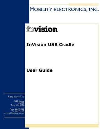 InVision USB Cradle




                                 User Guide




     Mobility Electronics, Inc

              960 Broadway
                    Suite 300
          Boise, Idaho 83706

      Phone: 888.293.1302
         Fax: 208.395.1417
www.mobilityelectronics.com
 