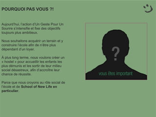 POURQUOI PAS VOUS ?!
Aujourd’hui, l’action d’Un Geste Pour Un
Sourire s’intensifie et fixe des objectifs
toujours plus ambitieux.
Nous souhaitons acquérir un terrain et y
construire l’école afin de n’être plus
dépendant d’un loyer.
À plus long terme, nous voulons créer un
« hostel » pour accueillir les enfants les
plus démunis et les sortir de leur milieu
social désastreux, afin d’accroître leur
chance de réussite.
Parce que nous croyons au rôle social de
l’école et de School of New Life en
particulier.
 