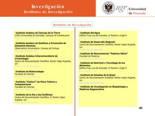 Institutos de Investigación       Instituto Andaluz de Ciencias de la Tierra  (CSIC-Universidad de Granada). Campus de Fuentenueva  www.ugr.es/local/offiact   Instituto Andaluz de Geofísica y Prevención de Desastres Sísmicos  Observatorio Universitario. Campus de Cartuja.  www.ugr.es/iag/iag.html   Instituto Andaluz Interuniversitario de Criminología  Centro de Documentación Científica. Rector López Argüeta, s/n  www.ugr.es/local/criminol   Instituto de Biotecnología  Facultad de Ciencias  http://biotec.conzepto.com   Instituto “Carlos I” de Física Teórica y Computacional  Facultad de Ciencias  www.ugr.es/local/carlos1   Instituto de la Paz y los Conflictos  Centro de Documentación Científica. C/ Rector López Argüeta, s/n  www.ugr.es/local/eirene   Instituto del Agua  Edificio Fray Luis de Granada, C/ Ramón y Cajal 4  www.ugr.es/local/jjcruz/instagua.htm   Instituto de Desarrollo Regional  Centro de Documentación Científica. Rector López Argüeta, s/n   www.ugr.es/local/idr   Instituto de Neurociencias “Federico Olóriz”  Facultad de Medicina  www.ugr.es/local/insneuro   Instituto de Nutrición y Tecnología de los Alimentos  Edificio Fray Luis de Granada. C/ Ramón y Cajal 4  http :// winyta.ugr.es /   Instituto de Estudios de la Mujer  Centro de Documentación Científica. Rector López Argüeta, s/n  www.ugr.es/local/iem   Instituto de Investigación en Biopatología y Medicina Regenerativa   Investigación Institutos de Investigación 