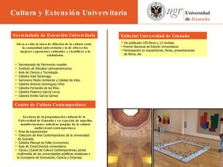                 Lleva a cabo la tarea de difusión de la cultura entre la comunidad universitaria y la de ofrecer los mejores exponentes culturales y científicos a la ciudadanía . Secretariado de Patrimonio mueble.  Instituto de Estudios Latinoamericanos.  Aula de Ciencia y Tecnología.  Cátedra José Saramago.  Seminario Medio Ambiente y Calidad de Vida.  Cátedra Antonio Domínguez Ortiz.  Cátedra Fernando de los Ríos.  Cátedra Federico García Lorca.  Cátedra Emilio García Gómez Gestiona de la programación cultural de la Universidad de Granada y en especial, de aquellas manifestaciones artísticas propias de la cultura audiovisual contemporánea. Área de exposiciones Colección de Arte Contemporáneo de la Universidad de Granada Cátedra Manuel de Falla (conciertos)  Aula de Cine/Cineclub universitario. Cacocu (Canal de Cultura Contemporánea) portal  multimedia de las universidades públlicas andaluzas y  la Consejería de Innovación, Ciencia y Empresa. Secretariado de Extensión Universitaria Ha publicado 105 libros y 13 revistas Premio Nacional de Edición Universitaria Participación en exposiciones, ferias, presentaciones  de libros, etc Editorial Universidad de Granada  Centro de Cultura Contemporánea  Cultura y Extensión Universitaria 