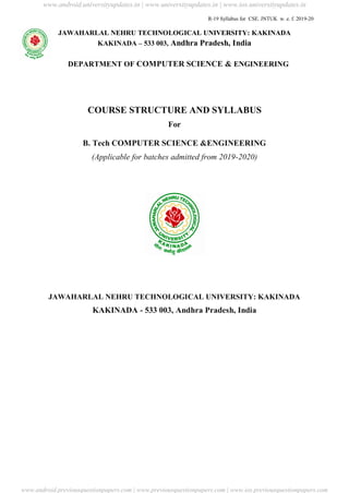 R-19 Syllabus for CSE. JNTUK w. e. f. 2019-20
JAWAHARLAL NEHRU TECHNOLOGICAL UNIVERSITY: KAKINADA
KAKINADA – 533 003, Andhra Pradesh, India
DEPARTMENT OF COMPUTER SCIENCE & ENGINEERING
COURSE STRUCTURE AND SYLLABUS
For
B. Tech COMPUTER SCIENCE &ENGINEERING
(Applicable for batches admitted from 2019-2020)
JAWAHARLAL NEHRU TECHNOLOGICAL UNIVERSITY: KAKINADA
KAKINADA - 533 003, Andhra Pradesh, India
www.android.universityupdates.in | www.universityupdates.in | www.ios.universityupdates.in
www.android.previousquestionpapers.com | www.previousquestionpapers.com | www.ios.previousquestionpapers.com
 