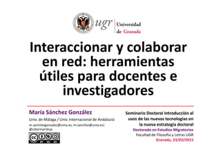 I i l bInteraccionar y colaborar 
en red: herramientasen red: herramientas 
útiles para docentes eútiles para docentes e 
investigadoresg
María Sánchez González Seminario Doctoral Introducción alMaría Sánchez González
Univ. de Málaga / Univ. Internacional de Andalucía
m.sanchezgonzalez@uma.es, m.sanchez@unia.es| 
@cibermarikiya
Seminario Doctoral Introducción al 
usos de las nuevas tecnologías en 
la nueva estrategia doctoral 
Doctorado en Estudios Migratoriosoctorado en studios Migratorios
Facultad de Filosofía y Letras UGR
Granada, 23/03/2015
 