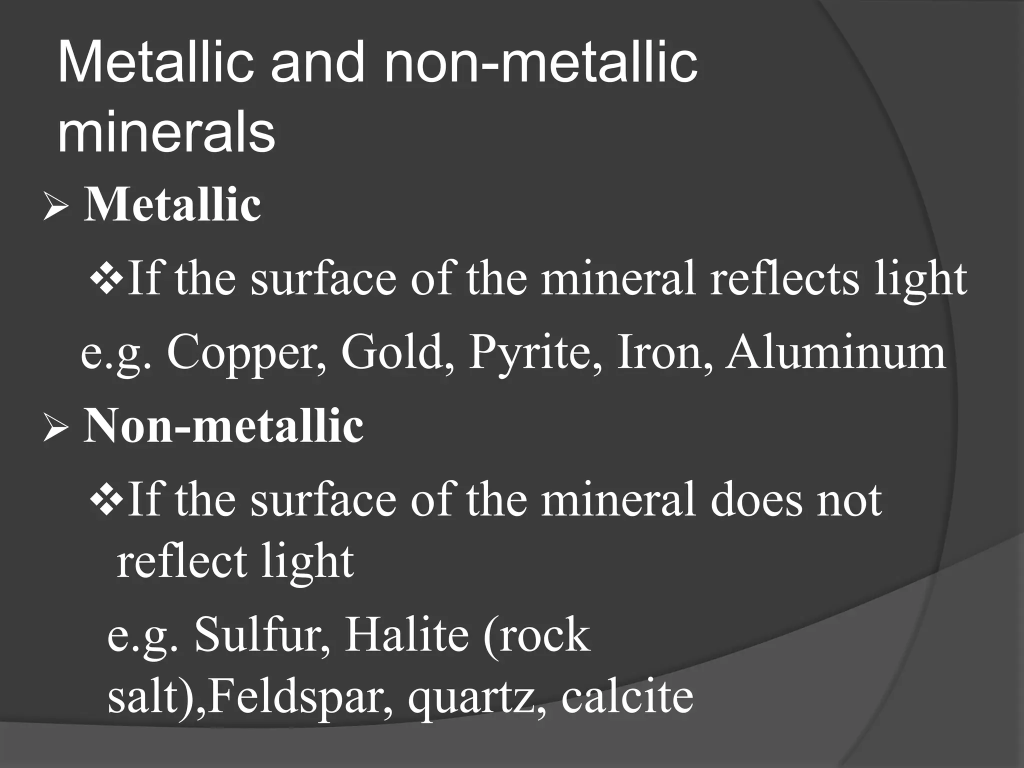 Metallic and non-metallic
minerals
 Metallic
  If the surface of the mineral reflects light
  e.g. Copper, Gold, Pyrite, Iron, Aluminum
 Non-metallic
  If the surface of the mineral does not
    reflect light
   e.g. Sulfur, Halite (rock
   salt),Feldspar, quartz, calcite
 