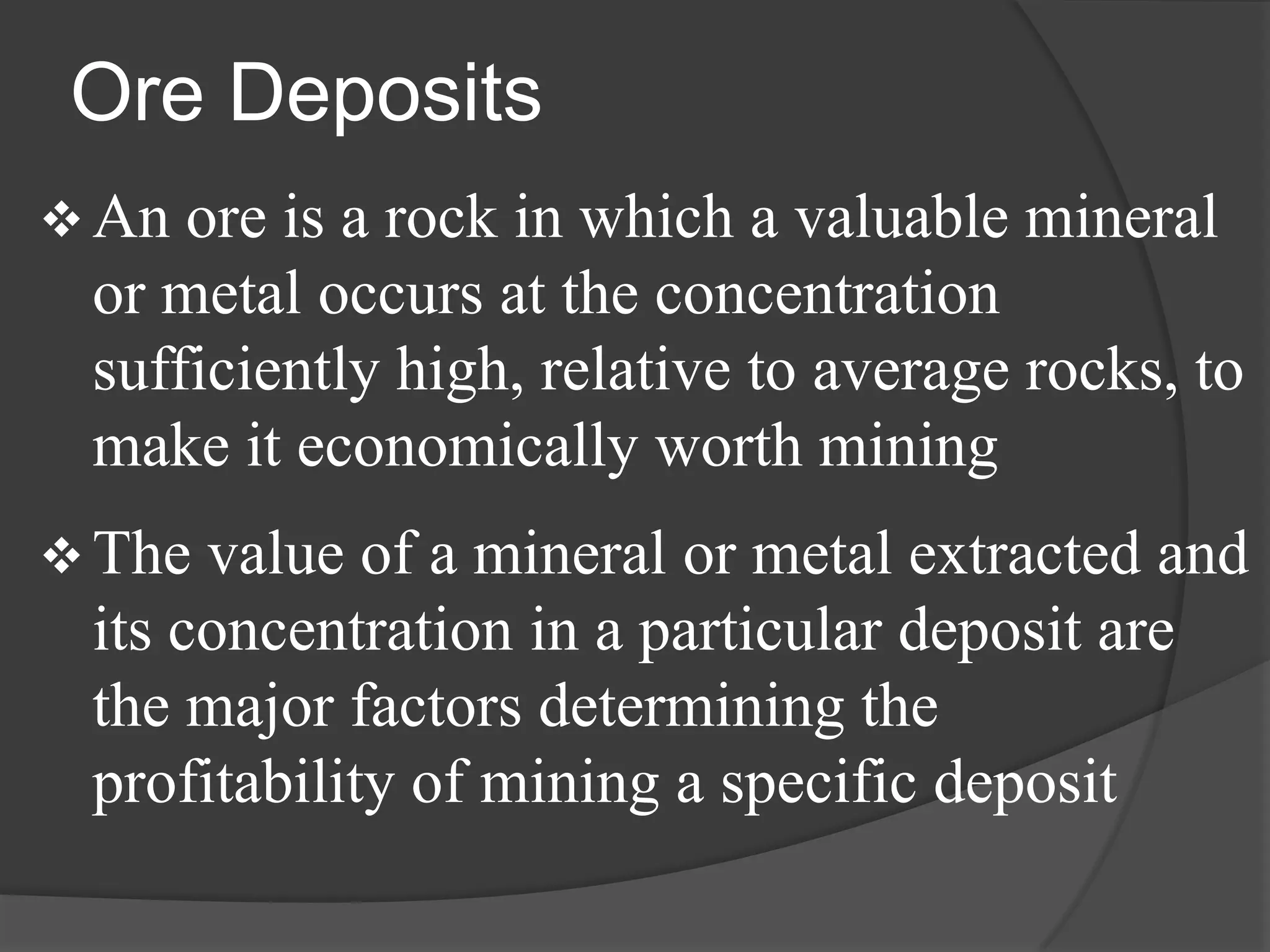 Ore Deposits
 An ore is a rock in which a valuable mineral
 or metal occurs at the concentration
 sufficiently high, relative to average rocks, to
 make it economically worth mining
 The value of a mineral or metal extracted and
 its concentration in a particular deposit are
 the major factors determining the
 profitability of mining a specific deposit
 