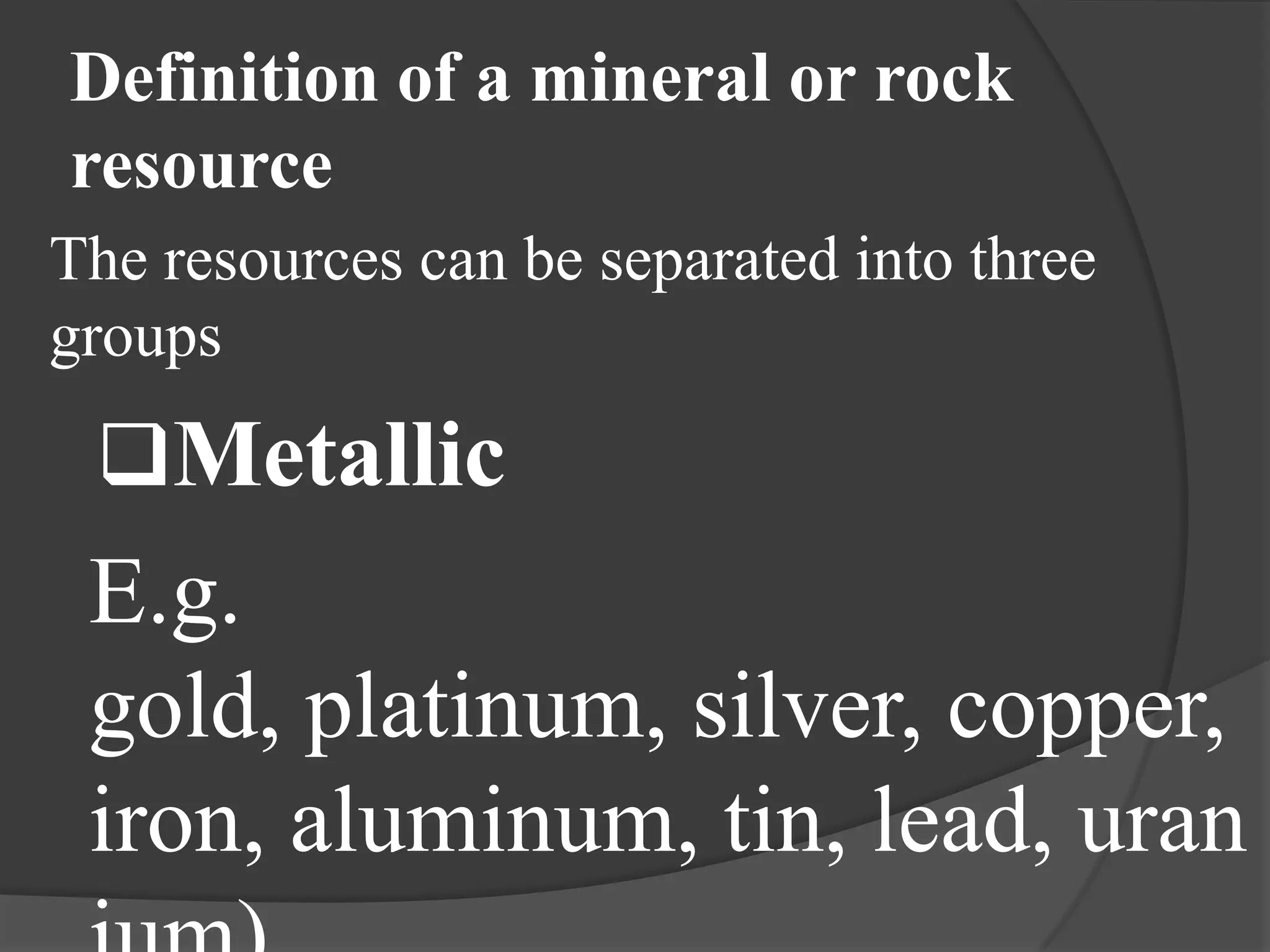 Definition of a mineral or rock
resource
The resources can be separated into three
groups

 Metallic
 E.g.
 gold, platinum, silver, copper,
 iron, aluminum, tin, lead, uran
 