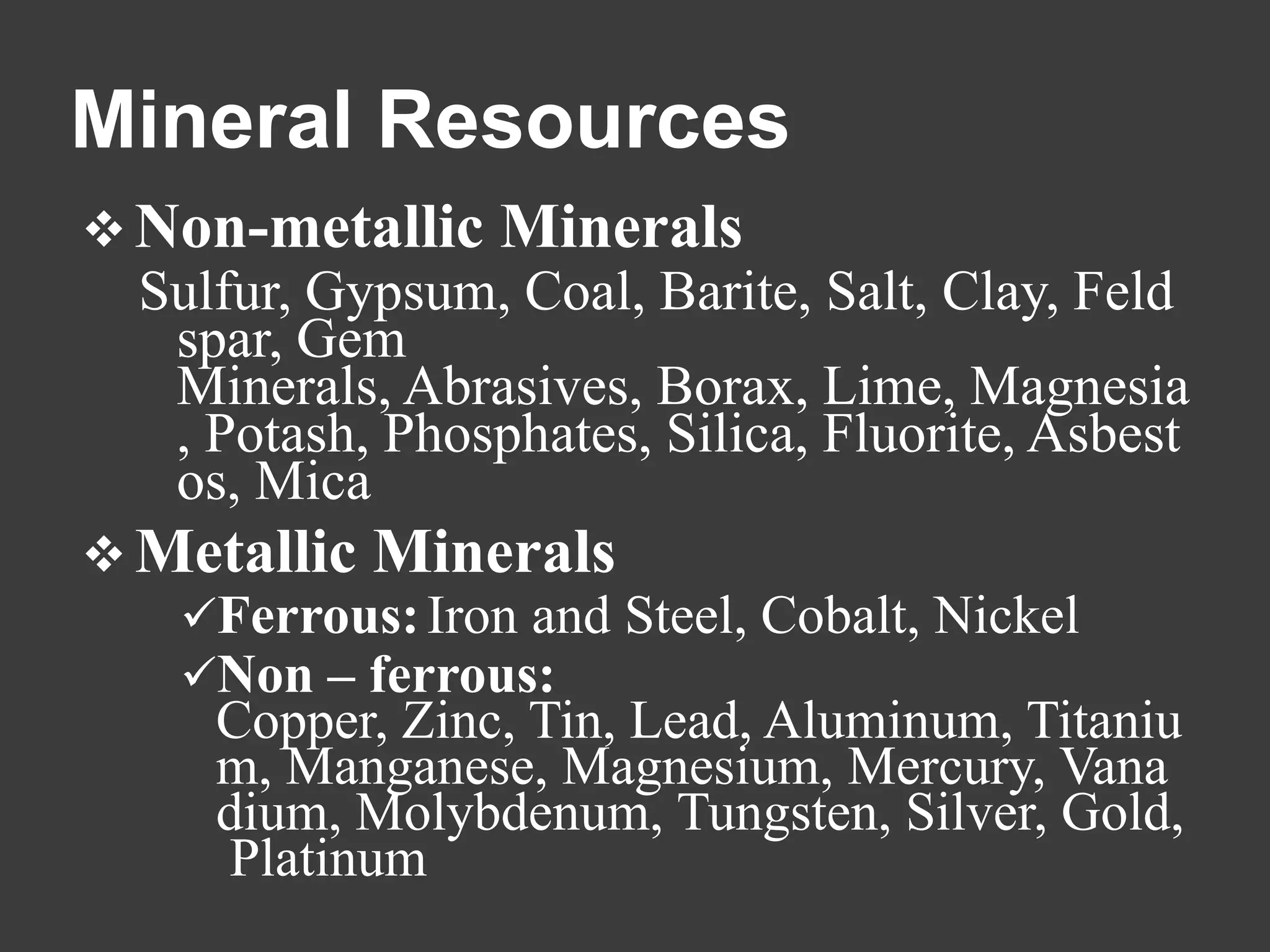 Mineral Resources
 Non-metallic    Minerals
  Sulfur, Gypsum, Coal, Barite, Salt, Clay, Feld
   spar, Gem
   Minerals, Abrasives, Borax, Lime, Magnesia
   , Potash, Phosphates, Silica, Fluorite, Asbest
   os, Mica
 Metallic   Minerals
   Ferrous: Iron and Steel, Cobalt, Nickel
   Non – ferrous:
     Copper, Zinc, Tin, Lead, Aluminum, Titaniu
     m, Manganese, Magnesium, Mercury, Vana
     dium, Molybdenum, Tungsten, Silver, Gold,
     Platinum
 