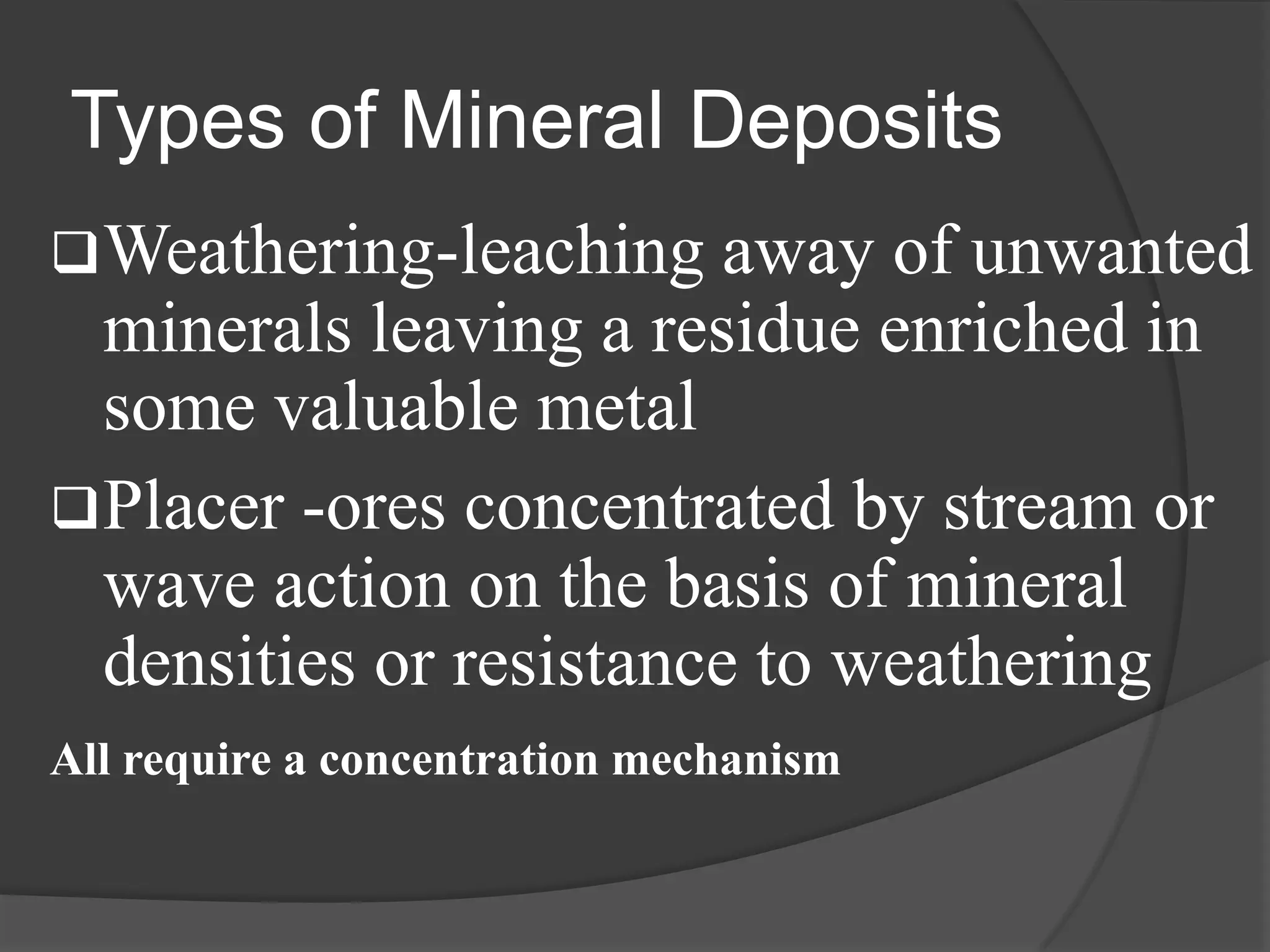 Types of Mineral Deposits
 Weathering-leaching    away of unwanted
  minerals leaving a residue enriched in
  some valuable metal
 Placer -ores concentrated by stream or
  wave action on the basis of mineral
  densities or resistance to weathering
All require a concentration mechanism
 