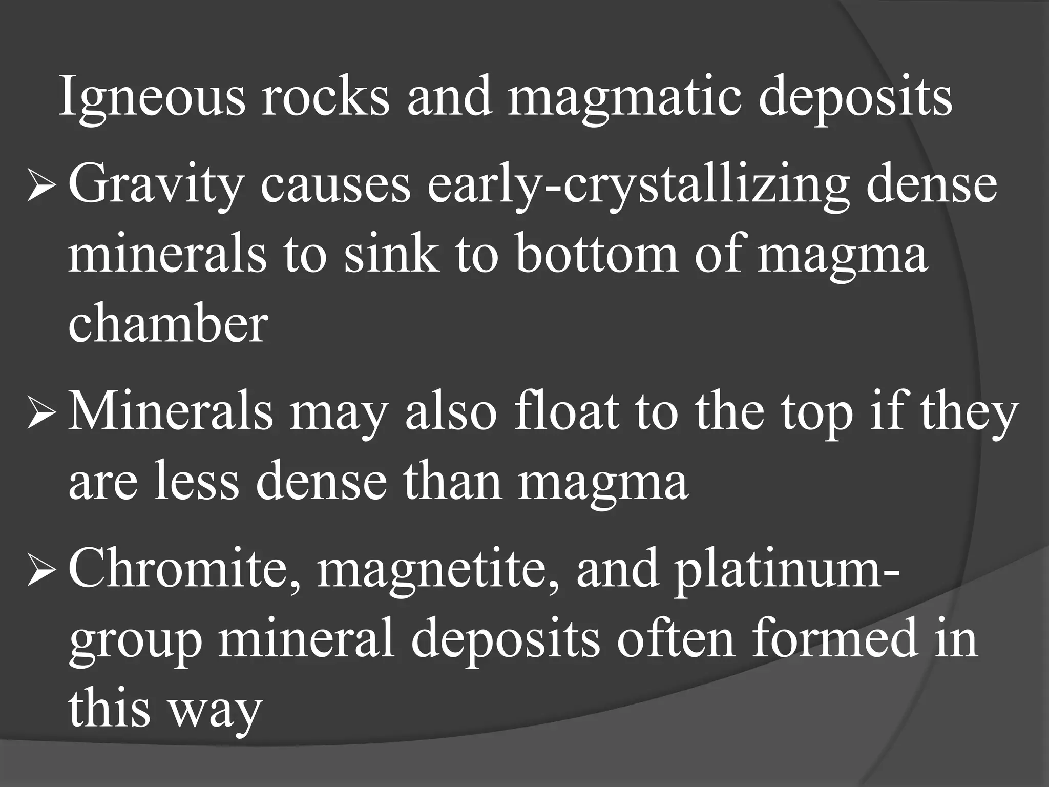 Igneous rocks and magmatic deposits
 Gravity causes early-crystallizing dense
  minerals to sink to bottom of magma
  chamber
 Minerals may also float to the top if they
  are less dense than magma
 Chromite, magnetite, and platinum-
  group mineral deposits often formed in
  this way
 