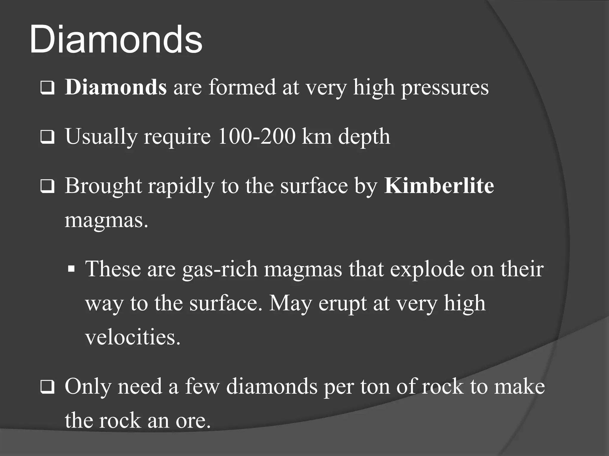 Diamonds
   Diamonds are formed at very high pressures

   Usually require 100-200 km depth

   Brought rapidly to the surface by Kimberlite
    magmas.

     These are gas-rich magmas that explode on their
      way to the surface. May erupt at very high
      velocities.

   Only need a few diamonds per ton of rock to make
    the rock an ore.
 