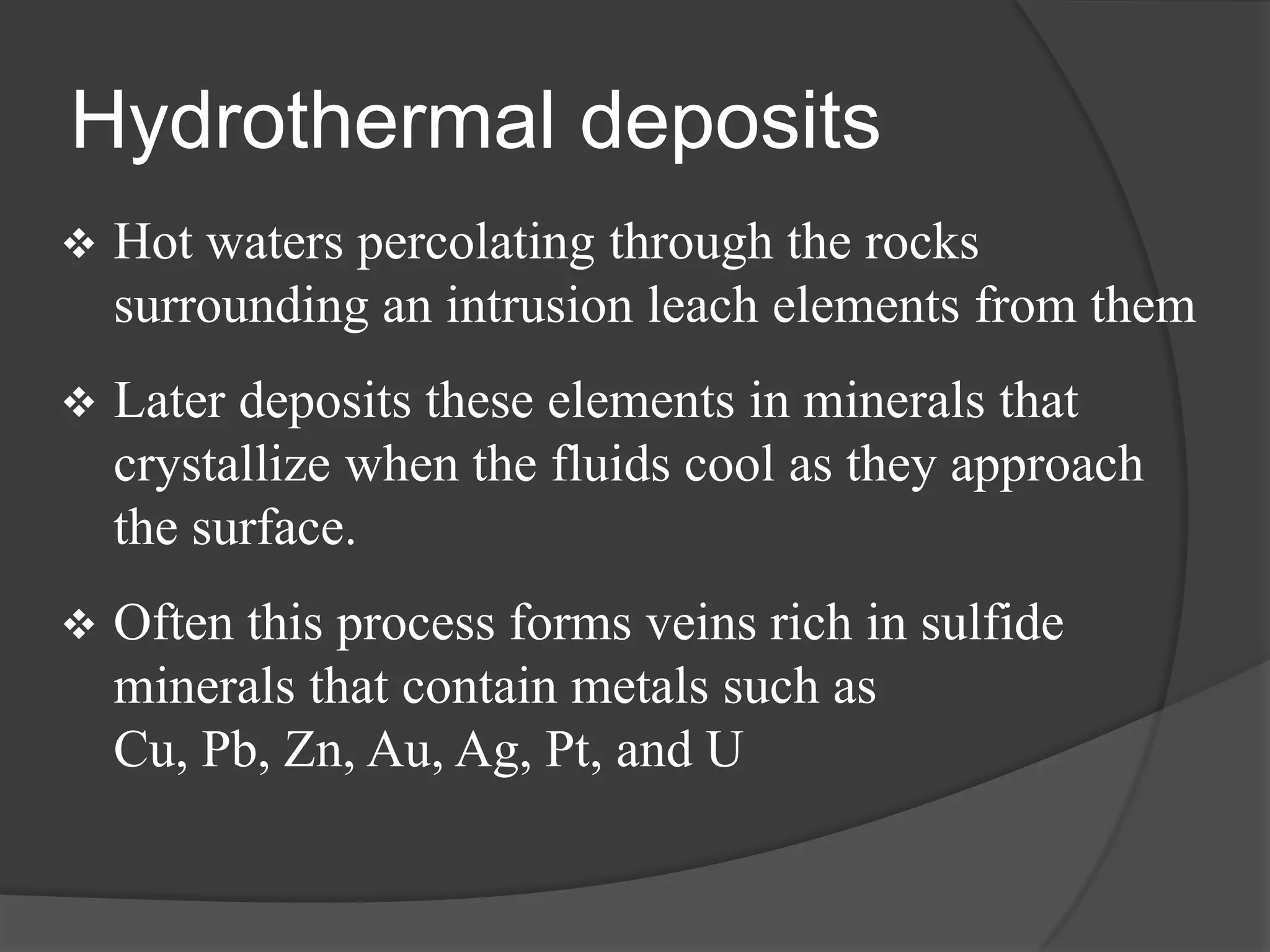 Hydrothermal deposits
   Hot waters percolating through the rocks
    surrounding an intrusion leach elements from them
   Later deposits these elements in minerals that
    crystallize when the fluids cool as they approach
    the surface.
   Often this process forms veins rich in sulfide
    minerals that contain metals such as
    Cu, Pb, Zn, Au, Ag, Pt, and U
 