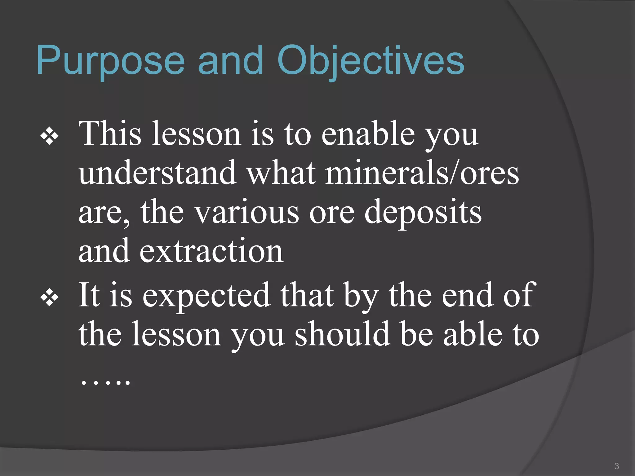 Purpose and Objectives
   This lesson is to enable you
    understand what minerals/ores
    are, the various ore deposits
    and extraction
   It is expected that by the end of
    the lesson you should be able to
    …..

                                        3
 