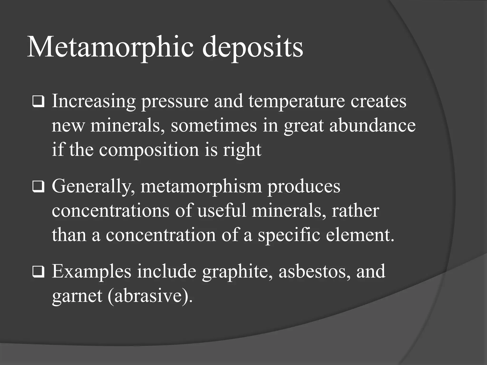 Metamorphic deposits
   Increasing pressure and temperature creates
    new minerals, sometimes in great abundance
    if the composition is right
   Generally, metamorphism produces
    concentrations of useful minerals, rather
    than a concentration of a specific element.
   Examples include graphite, asbestos, and
    garnet (abrasive).
 