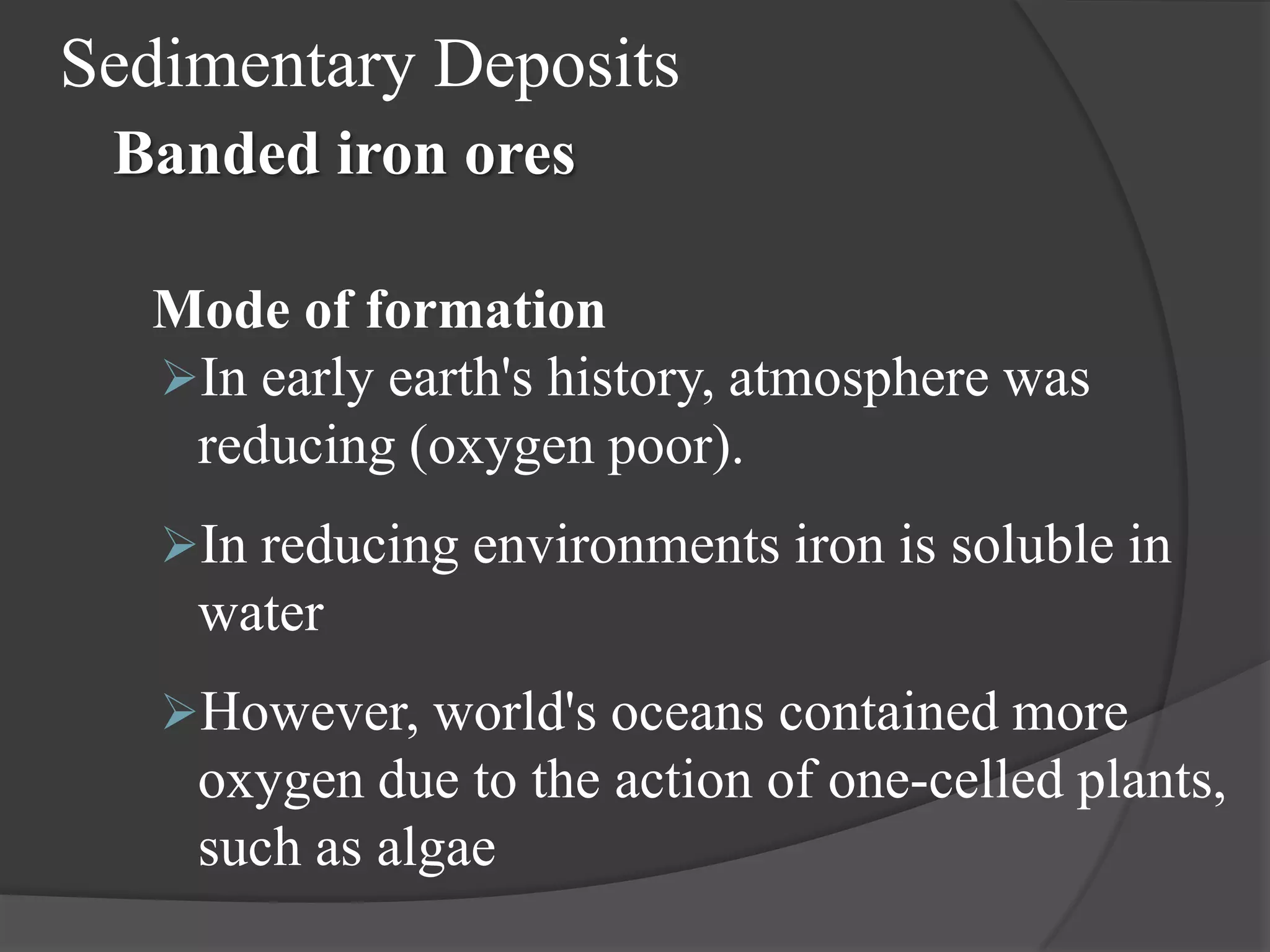 Sedimentary Deposits
 Banded iron ores

  Mode of formation
  In early earth's history, atmosphere was
   reducing (oxygen poor).
   In reducing environments iron is soluble in
    water
   However, world's oceans contained more
    oxygen due to the action of one-celled plants,
    such as algae
 