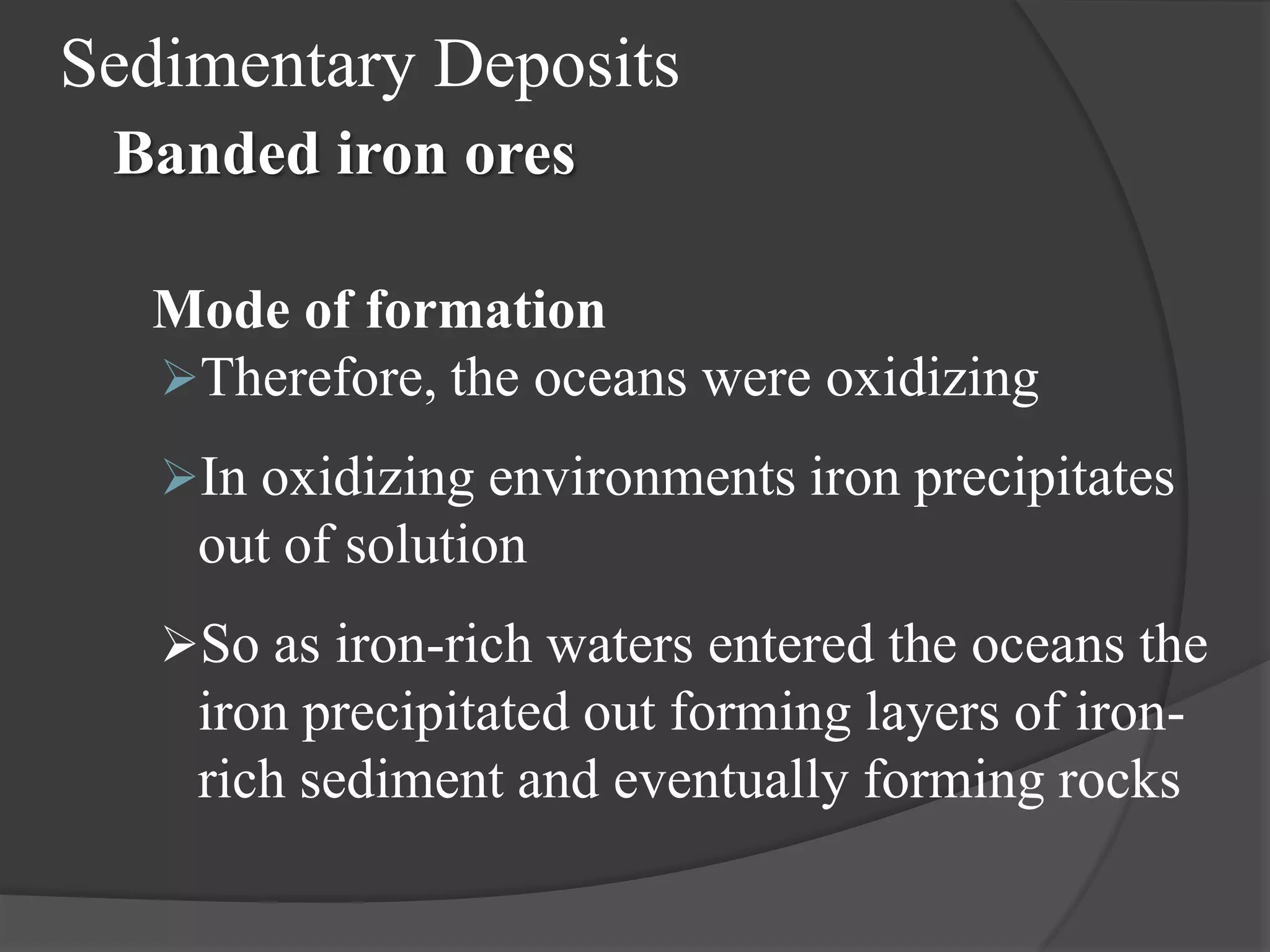 Sedimentary Deposits
 Banded iron ores

  Mode of formation
  Therefore, the oceans were oxidizing
   In oxidizing environments iron precipitates
    out of solution
   So as iron-rich waters entered the oceans the
    iron precipitated out forming layers of iron-
    rich sediment and eventually forming rocks
 