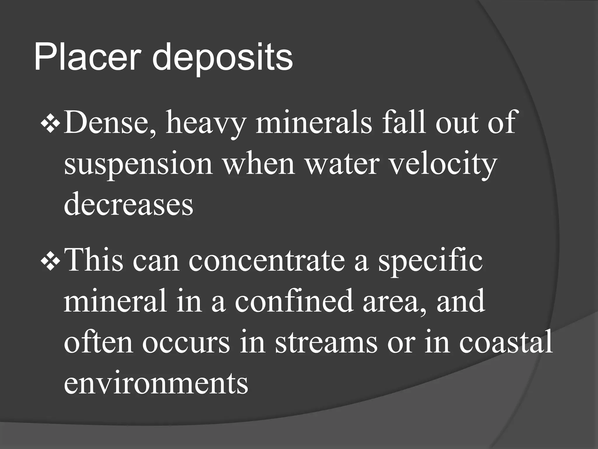 Placer deposits
 Dense,heavy minerals fall out of
 suspension when water velocity
 decreases
 Thiscan concentrate a specific
 mineral in a confined area, and
 often occurs in streams or in coastal
 environments
 