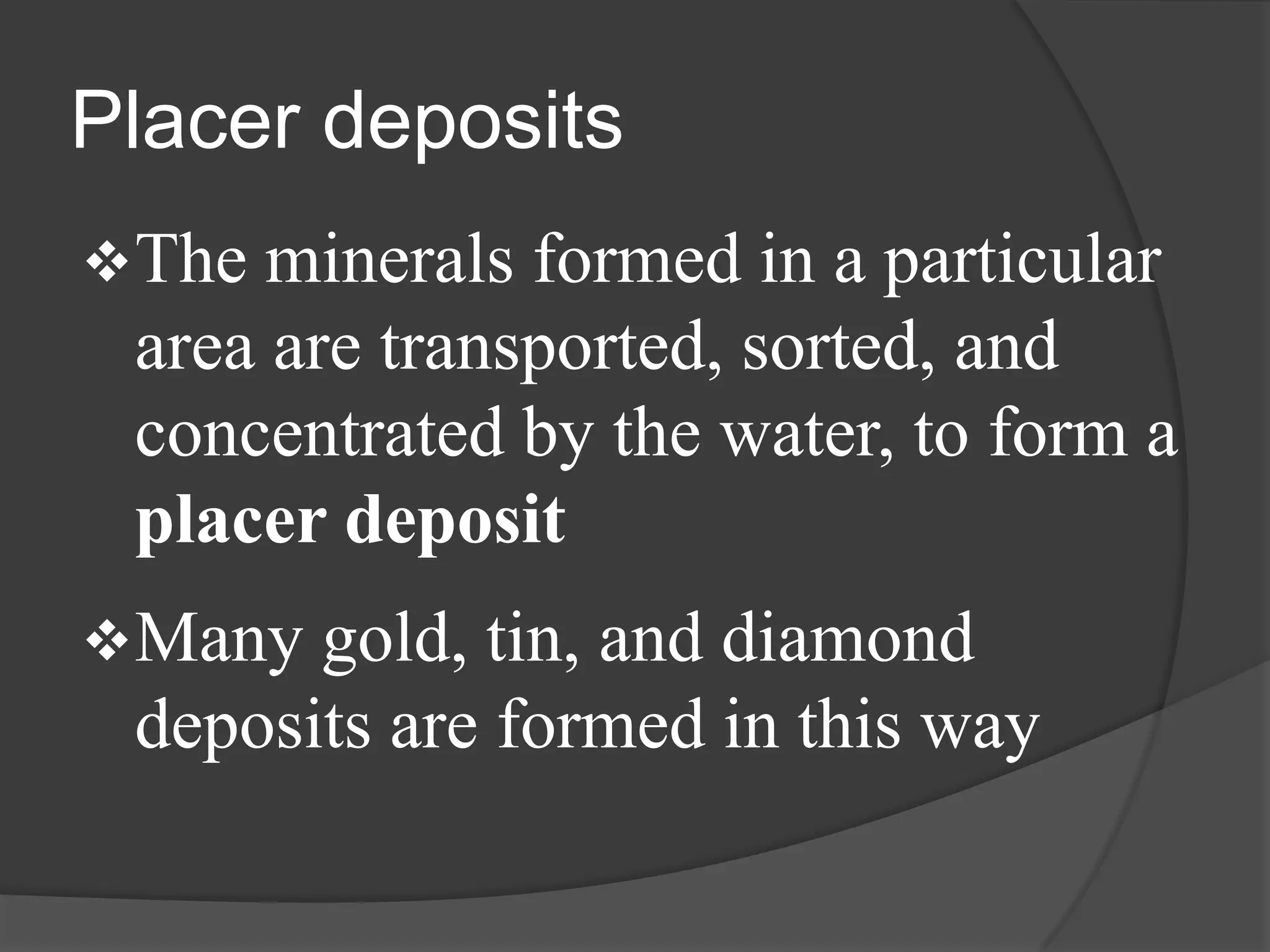 Placer deposits
 The minerals formed in a particular
 area are transported, sorted, and
 concentrated by the water, to form a
 placer deposit
 Many gold, tin, and diamond
 deposits are formed in this way
 