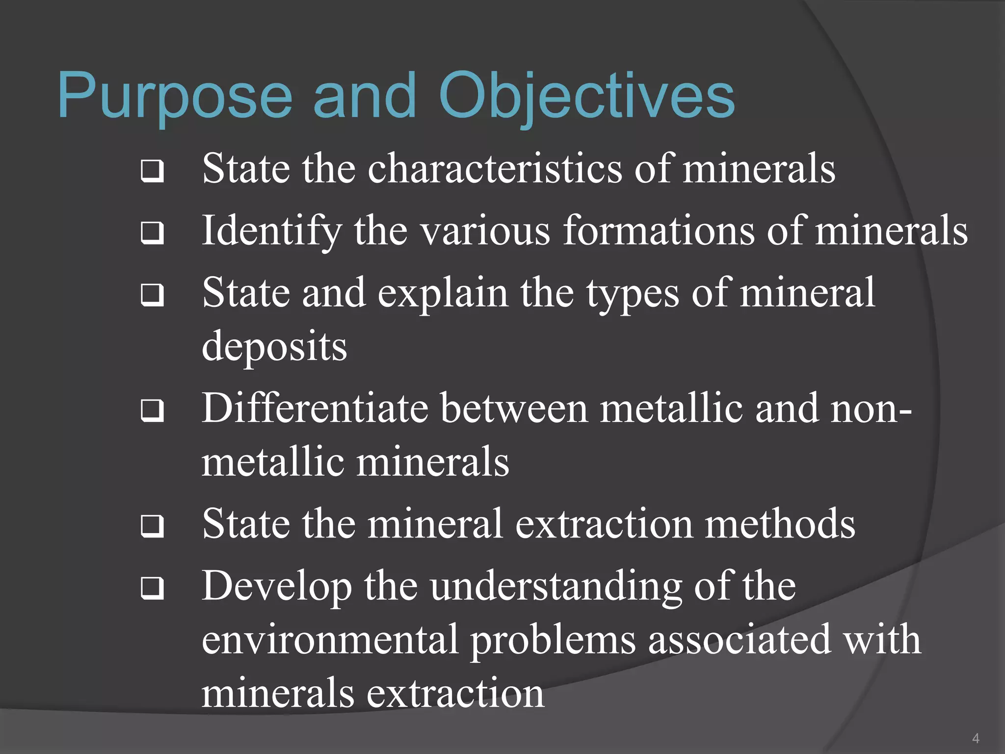 Purpose and Objectives
     State the characteristics of minerals
     Identify the various formations of minerals
     State and explain the types of mineral
      deposits
     Differentiate between metallic and non-
      metallic minerals
     State the mineral extraction methods
     Develop the understanding of the
      environmental problems associated with
      minerals extraction
                                                    4
 