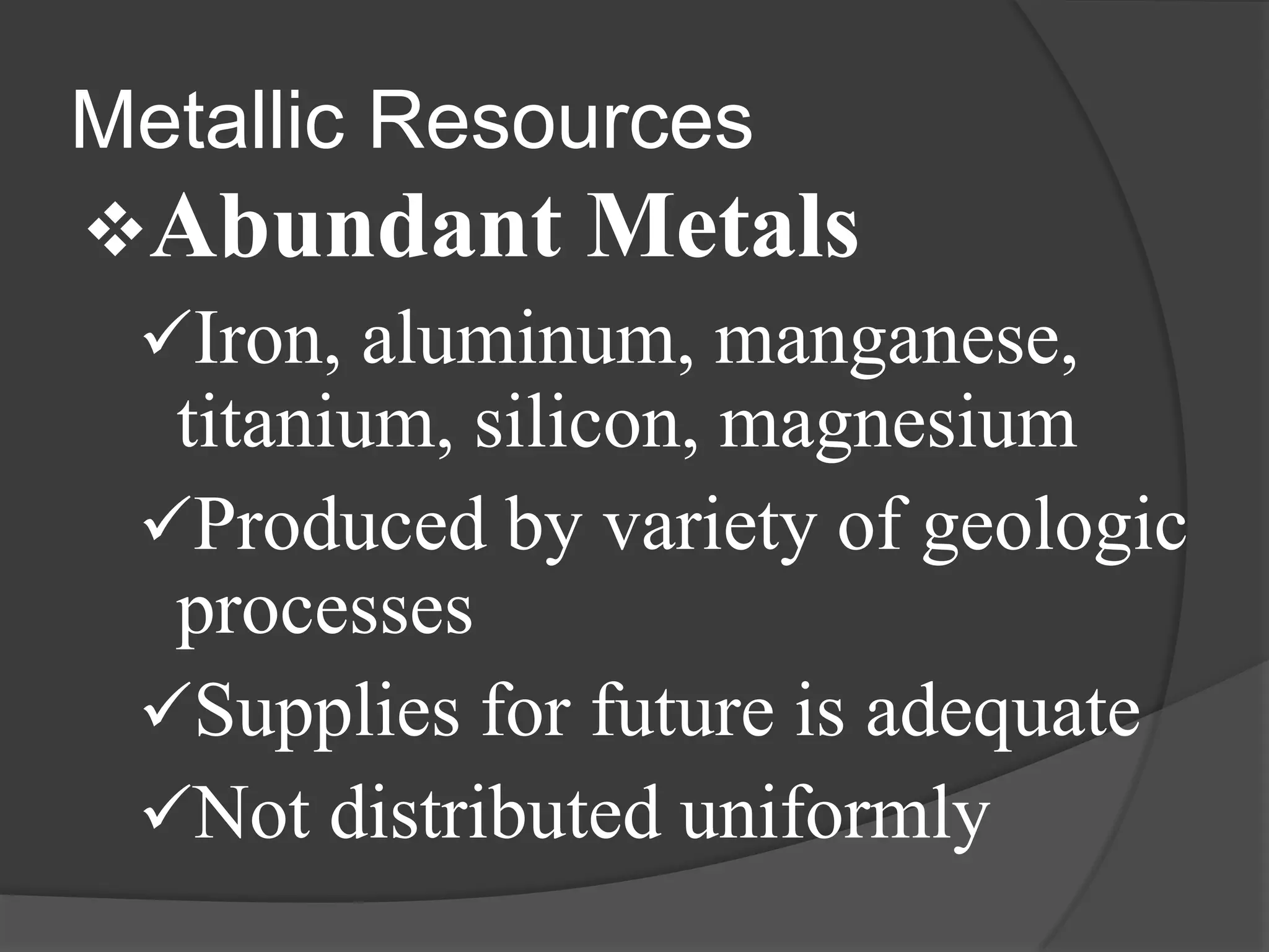 Metallic Resources
Abundant Metals
 Iron, aluminum, manganese,
  titanium, silicon, magnesium
 Produced by variety of geologic
  processes
 Supplies for future is adequate
 Not distributed uniformly
 