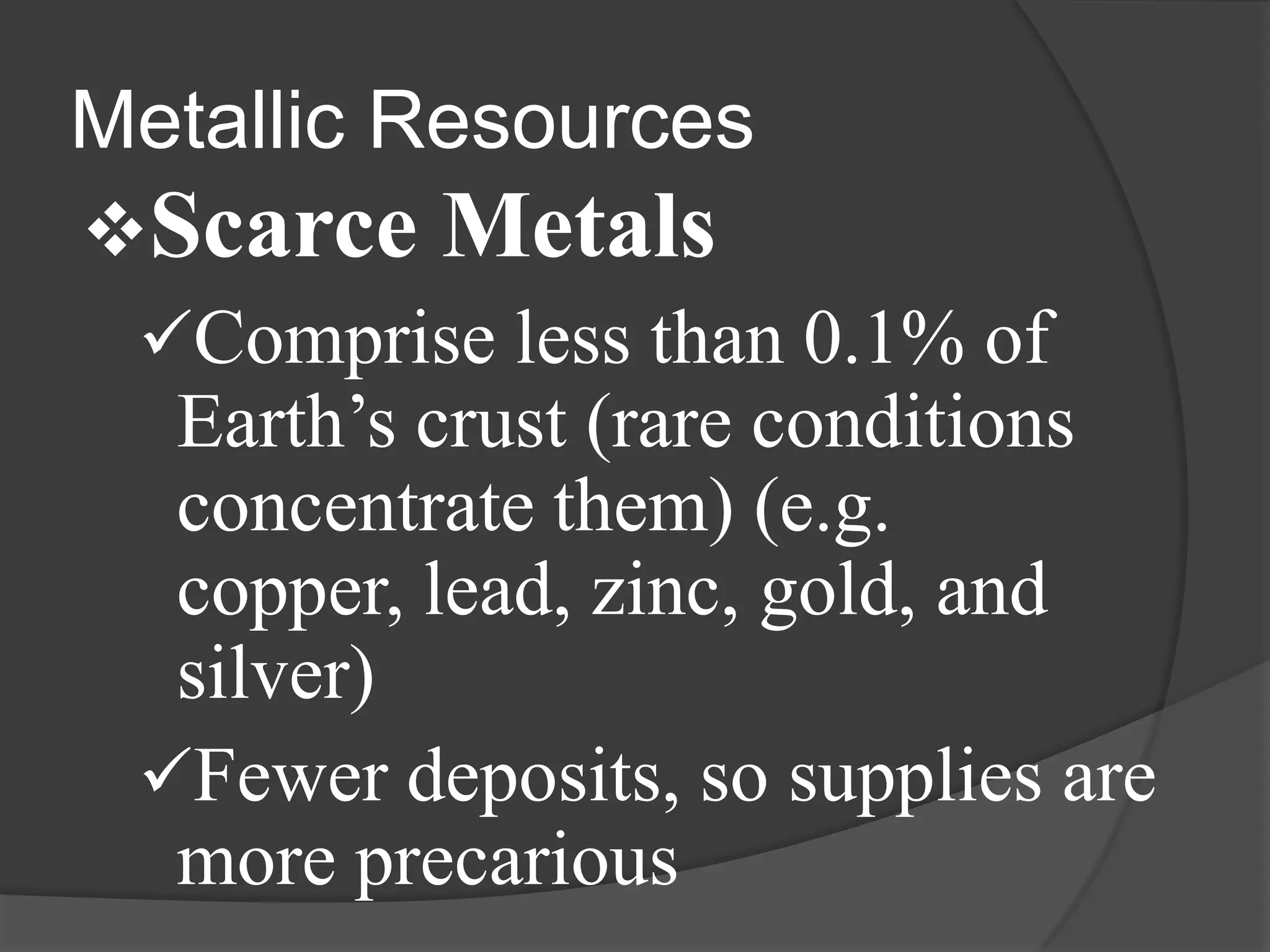 Metallic Resources
Scarce Metals
 Comprise less than 0.1% of
  Earth’s crust (rare conditions
  concentrate them) (e.g.
  copper, lead, zinc, gold, and
  silver)
 Fewer deposits, so supplies are
  more precarious
 
