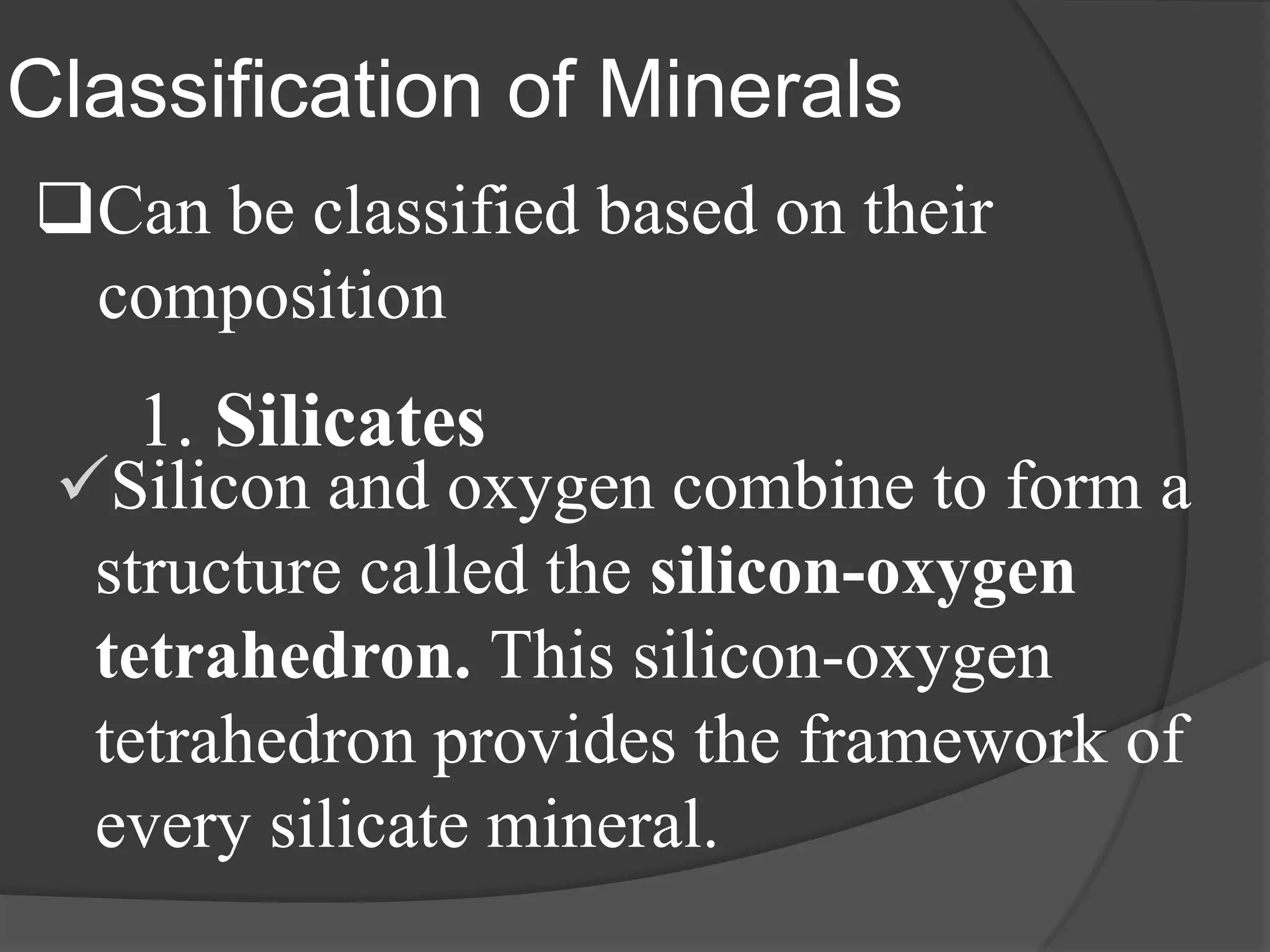 Classification of Minerals
Can be classified based on their
 composition
   1. Silicates
 Silicon and oxygen combine to form a
  structure called the silicon-oxygen
  tetrahedron. This silicon-oxygen
  tetrahedron provides the framework of
  every silicate mineral.
 