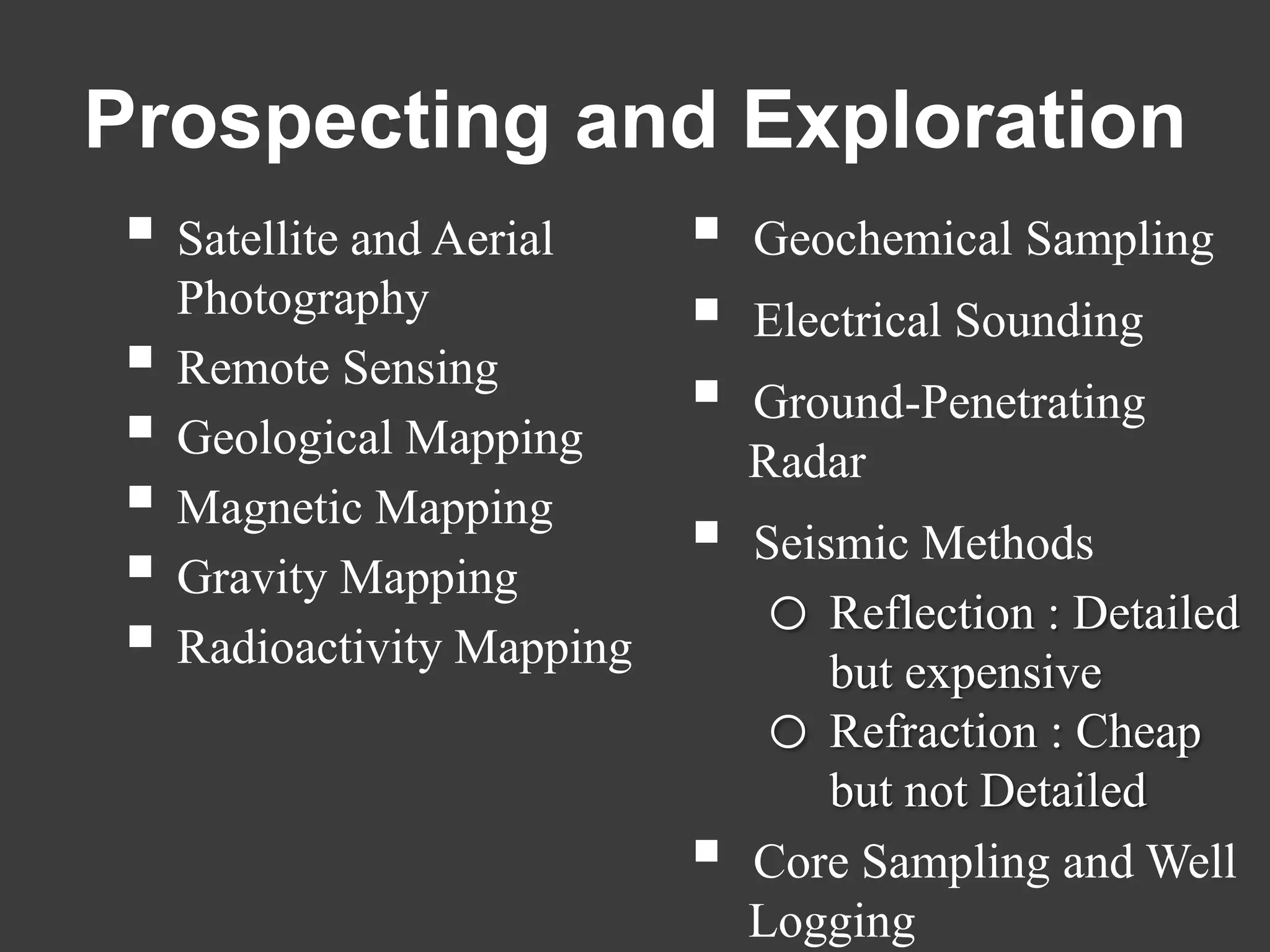 Prospecting and Exploration
 Satellite and Aerial         Geochemical Sampling
    Photography                Electrical Sounding
   Remote Sensing
                               Ground-Penetrating
   Geological Mapping          Radar
   Magnetic Mapping
                               Seismic Methods
   Gravity Mapping
                                 o Reflection : Detailed
   Radioactivity Mapping
                                    but expensive
                                 o Refraction : Cheap
                                    but not Detailed
                               Core Sampling and Well
                                Logging
 